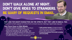 Against a purple background, a white middle-aged man looks at computer monitor. Text: Don't walk alone at night. Don't give rides to strangers. Be wary of requests in email. You look for shady characters on the streets. But they lurk in emails, too. Fraudulent emails appear to come from a known source making a legitimate request. Take these steps to Click Wisely: Don't click on links in unsolicited emails. Examine the email address, URL and spelling for accuracy. Don't open attachments from unknown senders. Verify purchase requests using known contact on file. Be especially suspicious if the sender is pressing you to act quickly.