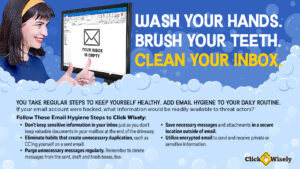 Against blue background, middle-aged white woman looks at monitor that shows and empty email inbox. Text: Wash your hands. Brush your teeth. Clean your inbos. You take regular steps to keep yourself health. Add email hygiene to your daily routine. If your email account were hacked, what information would be readily available to threat actors? Email hygiene tips: Don't keep sensitive information in your inbox. Eliminate habits that create unnecessary duplication. Purge unnecessary messages regularly. Save necessary messages in a secure location outside of email. Utilize encrypted email.