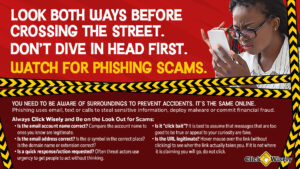 Against red background, African-American woman squints at cell phone. Text: Look Both Ways Before Crossing the Street. Don't' Dive in Head First. Watch for Phishing Scams. You need to be aware of surroundings to prevent accidents. It's the same online. Phising uses email, text or calls to steal sensitive information, deploy malware or commit financial fraud. Always Click Wisely and be on the look out for scams: Is the email account name correct? Is the email address correct? Is a quick response/action requested? Is it "click bait"? Is the URL legitimate? If no to any of these, the message may be a phishing scam.