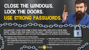 Against corrugated steel background, business man holds cell phone with inquisitive look. Text: Close the windows. Lock the doors. Use strong passwords. You wouldn't leave your home's front door wide open with a neon sign saying, "Come in and take whatever you want." Creating weak or reusing old passwords makes it just as easy for criminals to access your systems. Make passwords long, at least 16 characters. Use random mix of upper and lowercase letters, symbols and numbers. Create a different password for each account, system or device. Keep passwords secret.